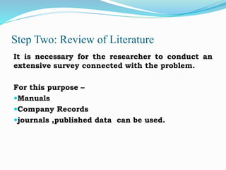 Step Two: Review of Literature
It is necessary for the researcher to conduct an
extensive survey connected with the problem.
For this purpose –
Manuals
Company Records
journals ,published data can be used.
 