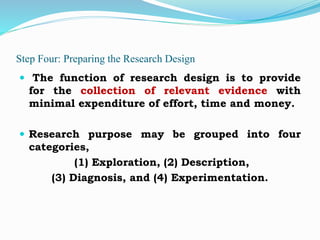 Step Four: Preparing the Research Design
 The function of research design is to provide
for the collection of relevant evidence with
minimal expenditure of effort, time and money.
 Research purpose may be grouped into four
categories,
(1) Exploration, (2) Description,
(3) Diagnosis, and (4) Experimentation.
 