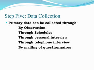 Step Five: Data Collection
 Primary data can be collected through:
By Observation
Through Schedules
Through personal interview
Through telephone interview
By mailing of questionnaires
 