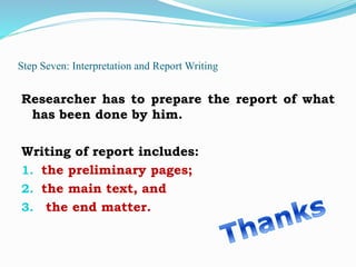 Step Seven: Interpretation and Report Writing
Researcher has to prepare the report of what
has been done by him.
Writing of report includes:
1. the preliminary pages;
2. the main text, and
3. the end matter.
 