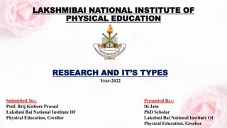 RESEARCH AND IT’S TYPES
LAKSHMIBAI NATIONAL INSTITUTE OF
PHYSICAL EDUCATION
Submitted To:-
Prof. Brij Kishore Prasad
Lakshmi Bai National Institute Of
Physical Education, Gwalior
Presented By:-
Iti Jain
PhD Scholar
Lakshmi Bai National Institute Of
Physical Education, Gwalior
Year-2022
 