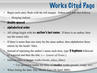 Works Cited Page
• Begin each entry flush with the left margin. Indent each line that follows.
    – Hanging indents
•   double spaced
•   alphabetical order
• All citings begin with the author’s last name. If there is no author, then
  use the source title.
• If there is more than one entry by the same author, then alphabetize those
  entries by the books’ titles.
• Instead of repeating the author’s name each time, type 3 hyphens followed
  by a period and then the title. (---. Leaves of Grass.)
• Italicize titles of larger works (books, plays, films)
        • Use quotation marks for titles of smaller works (poems, songs, etc)
• When listing the date- Day Month Year (10 April 2005)
 