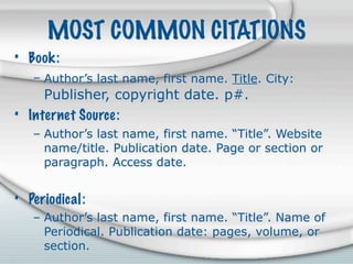 MOST COMMON CITATIONS
• Book:
   – Author’s last name, first name. Title. City:
     Publisher, copyright date. p#.
• Internet Source:
   – Author’s last name, first name. “Title”. Website
     name/title. Publication date. Page or section or
     paragraph. Access date.


• Periodical:
   – Author’s last name, first name. “Title”. Name of
     Periodical. Publication date: pages, volume, or
     section.
 