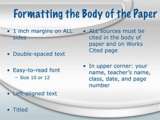 Formatting the Body of the Paper
• 1 inch margins on ALL   • ALL sources must be
  sides                     cited in the body of
                            paper and on Works
                            Cited page
• Double-spaced text

                          • In upper corner: your
• Easy-to-read font         name, teacher’s name,
   – Size 10 or 12          class, date, and page
                            number
• Left-aligned text


• Titled
 
