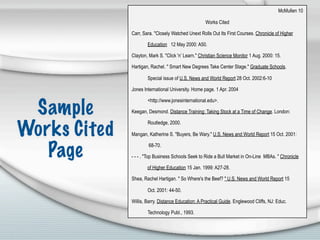 McMullen 10

                                                    Works Cited

              Carr, Sara. "Closely Watched Unext Rolls Out Its First Courses. Chronicle of Higher

                      Education 12 May 2000: A50.

              Clayton, Mark S. "Click 'n’ Learn." Christian Science Monitor 1 Aug. 2000: 15.

              Hartigan, Rachel. " Smart New Degrees Take Center Stage." Graduate Schools.

                      Special issue of U.S. News and World Report 28 Oct. 2002:6-10

              Jones International University. Home page. 1 Apr. 2004

                      <http://www.jonesinternational.edu>.

 Sample       Keegan, Desmond. Distance Training: Taking Stock at a Time of Change. London:



Works Cited
                      Routledge, 2000.

              Mangan, Katherine S. "Buyers, Be Wary." U.S. News and World Report 15 Oct. 2001:


   Page               68-70.

              - - - . "Top Business Schools Seek to Ride a Bull Market in On-Line MBAs. " Chronicle

                      of Higher Education 15 Jan. 1999: A27-28.

              Shea, Rachel Hartigan. " So Where's the Beef? " U.S. News and World Report 15

                      Oct. 2001: 44-50.

              Willis, Barry. Distance Education: A Practical Guide. Englewood Cliffs, NJ: Educ.

                      Technology Publ., 1993.
 