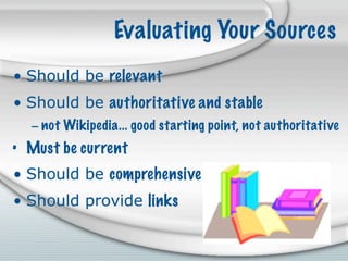 Evaluating Your Sources
• Should be relevant
• Should be authoritative and stable
  – not Wikipedia... good starting point, not authoritative
• Must be current
• Should be comprehensive
• Should provide links
 