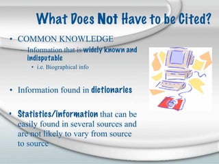What Does Not Have to be Cited?
• COMMON KNOWLEDGE
   – Information that is widely known and
     indisputable
      • i.e. Biographical info


• Information found in dictionaries

• Statistics/information that can be
  easily found in several sources and
  are not likely to vary from source
  to source
 