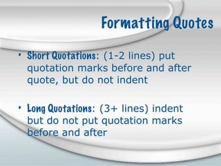 Formatting Quotes

• Short Quotations: (1-2 lines) put
  quotation marks before and after
  quote, but do not indent

• Long Quotations: (3+ lines) indent
  but do not put quotation marks
  before and after
 