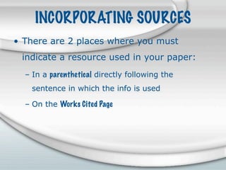 INCORPORATING SOURCES
• There are 2 places where you must
 indicate a resource used in your paper:
  – In a parenthetical directly following the
    sentence in which the info is used

  – On the Works Cited Page
 