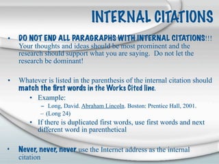 INTERNAL CITATIONS
•   DO NOT END ALL PARAGRAPHS WITH INTERNAL CITATIONS!!!
    Your thoughts and ideas should be most prominent and the
    research should support what you are saying. Do not let the
    research be dominant!

•   Whatever is listed in the parenthesis of the internal citation should
    match the ﬁrst words in the Works Cited line.
      • Example:
           – Long, David. Abraham Lincoln. Boston: Prentice Hall, 2001.
           – (Long 24)
       • If there is duplicated first words, use first words and next
         different word in parenthetical

•   Never, never, never use the Internet address as the internal
    citation
 