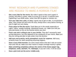 1.   Get a scary idea for the movie. But make it good so they wont suspect it
     coming, and when it comes, make it as scary as it can be. It could be more
     frightening if you HEAR noises, rather than SEE the ghost or monster etc.
2.   Turn your idea into a plot, or story. A great way to get an idea is to brainstorm
     ideas, then choose one and write the story. Always have a story before filming, or
     else it might turn out cheesy.
3.   Find a place to film the movie. Good ideas are in the woods (especially at
     night), cabins, wooden buildings, abandoned houses, etc. Make sure that you
     have permission to film at the location before you start.
4.   Find a cast who’s willing to star in your thriller. They don’t necessarily need
     acting experience, but that depends on the complexity of your movie. Make sure
     they are willing and able to take orders from the director.
5.   Add scary and scratchy, eerily atmospheric music for suspense. Add scary,
     screechy music for when something surprising happens.
6.   Have a scary killer/monster. For some reason killers that don’t talk are scarier
     than ones who do. Make sure their motive is simple (revenge/insanity is good).
7.   Make something completely ordinary the centre of the drama (paper bag,
     telephone, toilet, doorbell, TV, videotape). If you do it well, it will be scary!
8.   Have a plot twist (at the end or middle end).
 