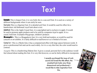 Text
Sample- This is Impact Font, it is very bold, this is a san-serif font. It is used on a variety of
different backgrounds where it can easily be seen.
Sample-This is a Algerian Font. It is detailed serif font. It would be used for effect for a
handwritten/ old fashioned/ royal look about a text.
SAMPLE-This is the Apple Casual font, it is copyrighted and is exclusive to apple. It would
be used to promote apple products and to be used by companies loyal to apple. It is a
casual, bold font. Examples-Playgroups, children's products
Sample- This is a Braggadocio font. It is very bold and modern, so would be used for
concerts or art exhibits. It is fairly difficult to read however so is limited of its uses.
Sample- This is a Menlo font, it has a computerized effect with large spaces between words. It
gives a professional feel and can be used widely. As it is a very thin font, the color would need to
contrast.
Sample-This is a handwriting Dakota font. It gives a casual, personal feel so the audience would
feel relaxed about reading this font. It is very thin however, so can be fairly difficult to incorporate.

                                                         I recently purchased this issue of rock
                                                           sound and loved the title effect, the
                                                             smashed look looks very three
                                                             dimensional and professional, i
                                                            would like to take inspiration from
                                                                            this.
 