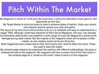 Pitch Within The Market
My Magazine is aimed at 14-22 year old music fans, it will be for alternative music genreʼs. But
                                    speciﬁcally at rock fans.
   My Target Market is niche but tends to have to extreme styles of fashion, ﬁrstly very vibrant
                        and colourful and the second very dark and gothic.
The layout of my front cover will be similar to Q, as it is simplistic and easy to understand for a
bigger TMG. Although i shall have elements of Rock Sound Magazine, this way i can develop
my photoshop skills further, and establish a niche range of music.My Magazine is aimed at the
 teenager/young adult market. But the majority of the magazine would aim to please a wider
                      market, so new readers would not be put off by this.
 Most magazines have a basic look to their front covers and i want to follow this trend. These
                                  are used to ease the reader.
My contents page needs to be organised into sections with different subheadings, this gives a
 professional look to the magazine. My magazine will have a screen shot of the front cover in
        the contents page for a “whats on the cover” index of what is in the magazine.
 