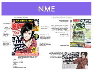 NME
                    Exclusives entice the reader                                                 Masthead on the contents to add impact

                                                                                                               Band Index, unique
                                                                                                                to this magazine
Issue and price

                                                                                              Use of all capital words are used so
                                                                       Variety of shapes      readers take their time in reading it.
 Colored
                                                                       to add detail          Research shows having Uppercase
 background
 to match the                                                                                    of the ﬁrst letter aids in speed
 Title                                                                                       reading thats why modern road signs
                                                                                                      are produced by this.
Clip from
magazine to                                                          Interesting use of                          Multiple pictures,
entice the                                                           expression on model,                        some vary in size
audience                                                             looks into the camera
                                                                     to engage audience


Bold, Rebellious
style font to                                                       Highlighted circles
match mood of                                                       showing key features of
magazine                                                            the magazine                                 Subscription Offer




                                                                                          Image is infront of the
                                                                                       main article but behind the
                                                                                           title, this shows a 3D
                            Summary of the magazine so the reader                       effect. It also brings out
                            knows the magazine is organized and                         the image from the page
                            sectioned.
                   Likes
                   Text on the headline
                   Expression of model
                   Layout
                   Dislikes
                   Complex
                   Reveals too much on cover
 