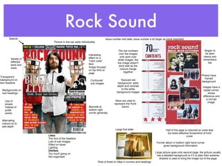 Rock Sound
       Special                                                           Issue number and date, issue number a lot larger as more important
                          Picture in line bar adds individuality


                                                                                    The red numbers                                                             Slogan to
                                                          Interesting                over the images                                                             be seen
                                                          effect on a                 only work over                                                           clearly and
        Variety of                                                                  white images, the                                                          remembera
        different                                         “rubix cube”
                                                          face                      top image doesn't                                                              ble
        texts and                                                                    work well as the
        sizes                                             Image focused
                                                          on top third of             colours merge
                                                          page                           together
                                                                                                                                                             Photos have
Transparent
                                                                                                                                                               framed
background on                                               Contoured                 Textured red
                                                                                                                                                             background
text headline                                               sub images              background, adds
                                                                                   depth and contrast                                                         images have a
 Backgrounds on                                                                        to the white                                                            ripped corner,
 sub headings                                                                      background images                                                               shows
                                                                                                                                                              difference and
                                                                                                                                                                  a corrupt
   Use of                                                                         Stars are used to
                                                                                                                                                                   image.
   pluses                                                                        represent the Punk
   instead of                                             Barcode at                   Genre
   pullet                                                 bottom right
   points                                                 corner generally

 Alternating
 colours so to
 add depth
                                                                                  Large ﬁrst letter                           Half of the page is coloured so costs less
                                                                                                                               but looks effective.Screenshot of front
                     Likes                                                                                                                       cover
                     The font of the headline
                     Lots of sub images                                                                               Former album in bottom right hand corner
                     Effect on faces                                                                                       gives background information
                     Lighting
                     Dislikes
                     Too much going on                                                                               Large picture goes onto second page, the picture usually
                     Not organised                                                                                    has a detailed background or if it is plain then extreme
                                                                                                                        shadow is used to bring the image out of the page
                                                                   Rule of three on titles in corners and headings
 