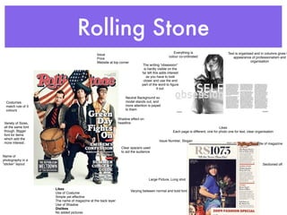 Rolling Stone
                                                                                                   Everything is                         Text is organised and in columns gives t
                                              Issue
                                                                                                colour co-ordinated                         appearance of professionalism and
                                              Price
                                              Website at top corner                                                                                     organisation
                                                                              The writing “obsession”
                                                                              is hardly visible on the
                                                                             far left this adds interest
                                                                                as you have to look
                                                                              closer and use the end
                                                                             part of the word to ﬁgure
                                                                                         it out.

                                                                 Neutral Background so
  Costumes                                                       model stands out, and
  match rule of 3                                                more attention is payed
  colours                                                        to them

                                                             Shadow effect on
Variety of Sizes,                                            headline
all the same font                                                                                                                  Likes
though. Bigger                                                                                     Each page is different, one for photo one for text, clear organisation
font for items
which add the
                                                                                         Issue Number, Slogan
more interest.                                                                                                                                               Title of magazine
                                                               Clear spacers used
                                                               to aid the audience
Name of
photography in a
“sticker” layout                                                                                                                                                 Sectioned off



                                                                                 Large Picture, Long shot

                    Likes
                                                                      Varying between normal and bold font
                    Use of Costume
                    Simple yet effective
                    The name of magazine at the back layer
                    Use of Shadow
                    Dislikes
                    No added pictures
 