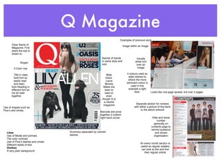 Q Magazine
                                                                             Examples of previous work
      Clear Name of                                                               Image within an image
      Magazine, First
      place the eye is
      drawn to.
                                                              Names of bands                 Usually
                                                              in same style and             white font
              Slogan
                                                              size                           over an
        3 Color rule                                                                          image

        Title in clear,                                           Male               4 colours used so
        bold font so                                              Gaze-               adds interest to
        easily read                                               Laura               where the more
        and seen.                                                Mulvey              dominant colour is
      Sub-Heading in                                           Males are                used in this
      different font so                                          keen to              example a light
      not all read                                              read on                    blue.          Looks like one page spread, but over 2 pages
      together                                                    even
                                                              though Q is
                                                                a neutral
                                                                                            Separate section for reviews
                                                               magazine
Use of shapes such as                                                                      with either a picture of the band
Plusʼs and circles                                                                               or the album artwork
                                                            Barcode and price
                                                            together in bottom
                                                            right hand corner                              Date and Issue
                                                                                                              number
                                                                                                            generally on
                                                                                                          contents page to
                                                                                                          remind audience
  Likes                              Summary separated by colored                                            and shows
  Use of Model and animals           dashes                                                                 organisation
  The color contrast
  Use of Plusʼs dashes and circles
                                                                                                An every month section is
  Different styles of text
                                                                                                useful as regular readers
  Dislikes
                                                                                                 can look at this and ﬁnd
  A very plain background
                                                                                                   their regular article
 
