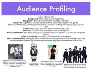 Audience Proﬁling
                                                  Age: 14-22 year olds
                                    Background: Mainly College/University Students
                            Occupation: Part Time work mainly to ﬁt around their education
                Gender: My Magazines is uni-sex but some elements are aimed towards the male gender.
         Likes: Social Networking, attending concerts/festivals, Alternative Clothing, Retro products, Big Hair, 80ʼs
                                                           bands
                            Dislikes: Chav culture, expensive brands of clothing, Pop Music
                            Ambitions: To become rock stars like their idols in the magazine
        Musical Preferences: Rock, Emo, Scene, Punk, Alternative Pop-Punk, Metal but all of these are sub-genres
                                                         of Rock
                          Looks up to/idolizes: Rock Stars, Cult Celebrities e.g Russel Brand
        Media Consumer Habits: The Mighty Boosh, Tim Burton Films, Reads novels such as the twilight saga. This
           audience watches the same regular shows as anyone else ranging from comedies to tv dramas e.t.c




 Dislikes:Chav society is extremely disliked
by this genre due to hate crime committed by         This is a         Paul Grifﬁths (pictured) is an idol for the
this group. The media is aware of this hatred   stereotypical emo/   majority of this audience he owns a clothing
     due to tragic deaths such as Sophie        rock fan i created    company (babycakes) which is commonly          Bands such as The Horrors show some of
               Lancaster in 2008                 on Habbo Hotel.                 worn within this genre               the fashion associated with this audience,
                                                                                                                     they also represent the hair styles as well.
 
