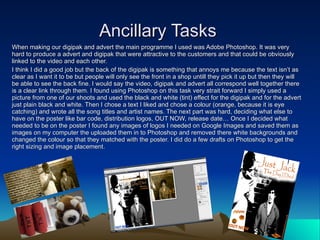 Ancillary Tasks When making our digipak and advert the main programme I used was Adobe Photoshop. It was very hard to produce a advert and digipak that were attractive to the customers and that could be obviously linked to the video and each other. I think I did a good job but the back of the digipak is something that annoys me because the text isn’t as clear as I want it to be but people will only see the front in a shop untill they pick it up but then they will be able to see the back fine. I would say the video, digipak and advert all correspond well together there is a clear link through them. I found using Photoshop on this task very strait forward I simply used a picture from one of our shoots and used the black and white (tint) effect for the digipak and for the advert just plain black and white. Then I chose a text I liked and chose a colour (orange, because it is eye catching) and wrote all the song titles and artist names. The next part was hard, deciding what else to have on the poster like bar code, distribution logos, OUT NOW, release date… Once I decided what needed to be on the poster I found any images of logos I needed on Google Images and saved them as images on my computer the uploaded them in to Photoshop and removed there white backgrounds and changed the colour so that they matched with the poster. I did do a few drafts on Photoshop to get the right sizing and image placement. 