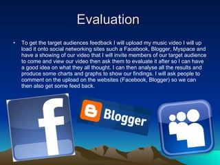 Evaluation  To get the target audiences feedback I will upload my music video I will up load it onto social networking sites such a Facebook, Blogger, Myspace and have a showing of our video that I will invite members of our target audience to come and view our video then ask them to evaluate it after so I can have a good idea on what they all thought. I can then analyse all the results and produce some charts and graphs to show our findings. I will ask people to comment on the upload on the websites (Facebook, Blogger) so we can then also get some feed back. 