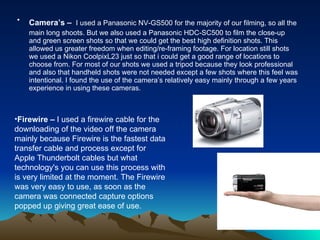 Camera’s –   I used a Panasonic NV-GS500 for the majority of our filming, so all the main long shoots. But we also used a Panasonic HDC-SC500 to film the close-up and green screen shots so that we could get the best high definition shots. This allowed us greater freedom when editing/re-framing footage. For location still shots we used a Nikon CoolpixL23 just so that i could get a good range of locations to choose from. For most of our shots we used a tripod because they look professional and also that handheld shots were not needed except a few shots where this feel was intentional. I found the use of the camera’s relatively easy mainly through a few years experience in using these cameras. Firewire –  I used a firewire cable for the downloading of the video off the camera mainly because Firewire is the fastest data transfer cable and process except for Apple Thunderbolt cables but what technology's you can use this process with is very limited at the moment. The Firewire was very easy to use, as soon as the camera was connected capture options popped up giving great ease of use. 