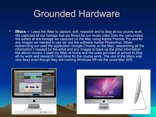 Grounded Hardware  IMacs –   I used the IMac to capture, edit, research and to blog all our course work. We captured all our footage that we filmed for our music video from the camcorders. We edited all the footage we captured on the Mac using Adobe Premier Pro and for any images we needed to use we use the software Adobe Photoshop. When researching we used the application Google Chrome on the Mac, researching all the information I needed for the artist and any images to back up the artist information like album covers. I used my IMac at home and the ones provided at school to blog all my work and research I had done for the course work.   The use of the Macs was very easy even though they are running Windows XP not the usual Mac S0X.  