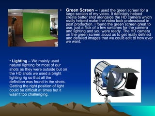 Green Screen  –  I used the green screen for a large section of my video. It definitely helped create better shot alongside the HD camera which really helped make the video look professional in post production. I found the green screen great to use, just a flick of a few switches for the camera and lighting and you were ready. The HD camera on the green screen aloud us to get really defined and detailed images that we could edit to how ever we want.  Lighting –  We mainly used natural lighting for most of our shots as they were outside but on the HD shots we used a bright lighting rig so that all the definition was found in the shots. Getting the right position of light could be difficult at times but it wasn’t too challenging.  