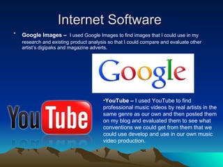 Internet Software  Google Images –   I used Google Images to find images that I could use in my research and existing product analysis so that I could compare and evaluate other artist’s digipaks and magazine adverts.  YouTube –  I used YouTube to find professional music videos by real artists in the same genre as our own and then posted them on my blog and evaluated them to see what conventions we could get from them that we could use develop and use in our own music video production. 