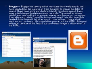 Blogger –   Blogger has been great for my course work really easy to use. I have used a lot of the features on it like the ability to change the dates of posts if I have done some work before it should have been posted it was easy to just change the date a arrange my posts. You can either save or publish your post making it so you can save work online so you can access it anywhere and publish once it is finished and even if I decided to publish before I finish the post it is just as easy to press edit and change what I want. As you can see on the image below you can edit the HTML of the post edit page, because of this feature you can embed images a videos strait on the HTML. 