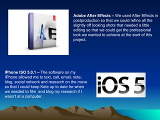 Adobe After Effects –  We used After Effects in postproduction so that we could refine all the slightly off looking shots that needed a little editing so that we could get the professional look we wanted to achieve at the start of this project.  IPhone ISO 5.0.1 –  The software on my IPhone allowed me to text, call, email, note, blog, social network and research on the move so that I could keep Kate up to date for when we needed to film  and blog my research if I wasn’t at a computer.  