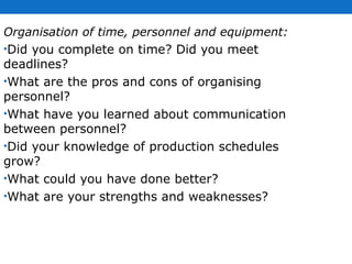 Organisation of time, personnel and equipment:  Did you complete on time? Did you meet deadlines?  What are the pros and cons of organising personnel?  What have you learned about communication between personnel?  Did your knowledge of production schedules grow? What could you have done better?  What are your strengths and weaknesses?  