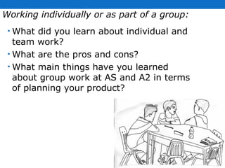 Working individually or as part of a group: What did you learn about individual and team work?  What are the pros and cons?  What main things have you learned about group work at AS and A2 in terms of planning your product?  