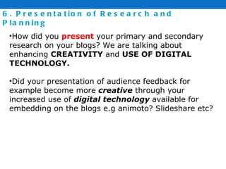 6. Presentation of Research and Planning How did you  present  your primary and secondary research on your blogs? We are talking about enhancing  CREATIVITY  and  USE OF DIGITAL TECHNOLOGY. Did your presentation of audience feedback for example become more  creative  through your increased use of  digital technology  available for embedding on the blogs e.g animoto? Slideshare etc? 