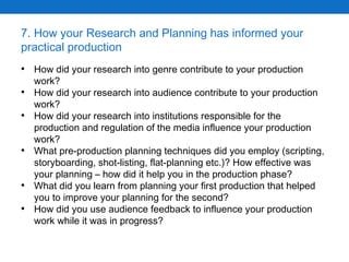 7. How your Research and Planning has informed your practical production How did your research into genre contribute to your production work? How did your research into audience contribute to your production work? How did your research into institutions responsible for the production and regulation of the media influence your production work? What pre-production planning techniques did you employ (scripting, storyboarding, shot-listing, flat-planning etc.)? How effective was your planning – how did it help you in the production phase? What did you learn from planning your first production that helped you to improve your planning for the second? How did you use audience feedback to influence your production work while it was in progress? 