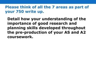 Please think of all the 7 areas as part of your 750 write up. Detail how your understanding of the importance of good research and planning skills developed throughout the pre-production of your AS and A2 coursework. 
