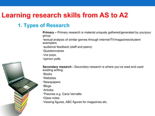 Learning research skills from AS to A2  Primary –  Primary research is material uniquely gathered/generated by you/your group: textual analysis of similar genres through internet/TV/magazines/student exemplars audience feedback (staff and peers) Questionnaires vox pops,  opinion polls Secondary research -  Secondary research is where you’ve read and used existing writing:  Books Websites Newspapers Blogs Articles Theories e.g. Carol Vernallis Class notes Viewing figures, ABC figures for magazines etc. 1. Types of Research 
