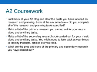 A2 Coursework Look back at your A2 blog and all of the posts you have labelled as research and planning. Look at the c/w schedule – did you complete all of the research and planning tasks specified? Make a list of the primary research you carried out for your music video and ancillary tasks. Make a list of the secondary research you carried out for your music video and ancillary tasks. You might need to look back at your blogs to identify theorists, articles etc you read. What are the pros and cons of the primary and secondary research you have carried out? 
