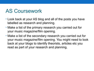 AS Coursework Look back at your AS blog and all of the posts you have labelled as research and planning. Make a list of the primary research you carried out for your music magazine/film opening. Make a list of the secondary research you carried out for your music magazine/film opening. You might need to look back at your blogs to identify theorists, articles etc you read as part of your research and planning. 