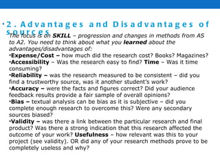 2. Advantages and Disadvantages of sources The focus is on  SKILL  – progression and changes in methods from AS to A2. You need to think about what you  learned  about the advantages/disadvantages of: Expense/Cost –  how much did the research cost? Books? Magazines? Accessibility  – Was the research easy to find?  Time  – Was it time consuming? Reliability –  was the research measured to be consistent – did you find a trustworthy source, was it another student’s work? Accuracy –  were the facts and figures correct? Did your audience feedback results provide a fair sample of overall opinions? Bias –  textual analysis can be bias as it is subjective – did you complete enough research to overcome this? Were any secondary sources biased?  Validity –  was there a link between the particular research and final product? Was there a strong indication that this research affected the outcome of your work?  Usefulness  – how relevant was this to your project (see validity). OR did any of your research methods prove to be completely useless and why?  