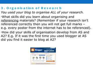 3. Organisation of Research You used your blog to organise ALL of your research. What skills did you learn about organising and  referencing  materials? (Remember if your research isn’t referenced correctly then you will not get full marks – e.g. every poster from the internet has to be referenced).  How did your skills of organisation develop from AS and A2? E.g. If it was the first time you used blogger at AS did you find it easier to blog at A2? 