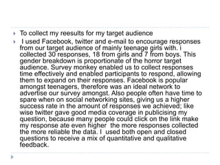    To collect my reesults for my target audience
    I used Facebook, twitter and e-mail to encourage responses
    from our target audience of mainly teenage girls with. i
    collected 30 responses, 18 from girls and 7 from boys. This
    gender breakdown is proportionate of the horror target
    audience. Survey monkey enabled us to collect responses
    time effectively and enabled participants to respond, allowing
    them to expand on their responses. Facebook is popular
    amongst teenagers, therefore was an ideal network to
    advertise our survey amongst. Also people often have time to
    spare when on social networking sites, giving us a higher
    success rate in the amount of responses we achieved; like
    wise twitter gave good media coverage in publicising my
    question, because many people could click on the link make
    my response ate even higher the more responses collected
    the more reliable the data. I used both open and closed
    questions to receive a mix of quantitative and qualitative
    feedback.
 