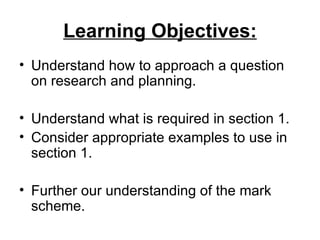Learning Objectives:
• Understand how to approach a question
  on research and planning.

• Understand what is required in section 1.
• Consider appropriate examples to use in
  section 1.

• Further our understanding of the mark
  scheme.
 
