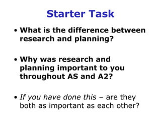 Starter Task
• What is the difference between
  research and planning?

• Why was research and
  planning important to you
  throughout AS and A2?

• If you have done this – are they
  both as important as each other?
 
