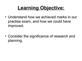 Learning Objective:
• Understand how we achieved marks in our
practise exam, and how we could have
improved.
• Consider the significance of research and
planning.
 