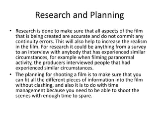 Research and Planning
• Research is done to make sure that all aspects of the film
that is being created are accurate and do not commit any
continuity errors. This will also help to increase the realism
in the film. For research it could be anything from a survey
to an interview with anybody that has experienced similar
circumstances, for example when filming paranormal
activity, the producers interviewed people that had
experienced similar circumstances.
• The planning for shooting a film is to make sure that you
can fit all the different pieces of information into the film
without clashing, and also it is to do with time
management because you need to be able to shoot the
scenes with enough time to spare.
 