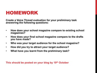 HOMEWORK
Create a Voice Thread evaluation for your preliminary task
answering the following questions:
• How does your school magazine compare to existing school
magazines?
• How does your final school magazine compare to the drafts
you have made?
• Who was your target audience for the school magazine?
• How did you try to attract your target audience?
• What have you learnt from the preliminary task?
This should be posted on your blog by 19th October
 