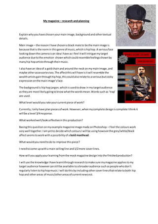 My magazine – research and planning
Explainwhyyouhave chosenyourmainimage,backgroundandothertextual
details.
Main image – the reasonI have chosena black male to be the mainimage is
because thatis the normin thisgenre of music,whichishiphop.A seriousface
lookingdownthe cameraisan ideaI have as I feel itwill intrigue mytarget
audience due tothe emotion shownwhichcouldresemblefeelingsshownby
manyhip hopartiststhroughtheirmusic.
I alsohave an ideaof a goldchainand aroundthe neckon mymainimage,and
maybe otheraccessoriestoo.The affectthiswill have isitwill resemble the
wealthartistsgainthroughhiphop,thiscouldalsorelate to a seriousbutcocky
expressiononthe mainimage’sface.
The backgroundis hiphopjargon,whichis usedtodraw inmy targetaudience
as theyare mostlikelygoingtoknowwhatthe wordsmean.Wordssuch as ‘trap’
are used.
What level wouldyourate yourcurrentpiece of work?
Currently,Ionlyhave planpiecesof work.However,whenmycomplete designiscomplete Ithinkit
will be a level 3/4response.
What workedwell/lookseffectiveinthisproduction?
Basingthisquestiononmyexample magazineimage made onPhotoshop –Ifeel the colourswork
verywell together.Iamyetto decide whichcoloursIwill be usinghoweverthe grey/white/black
affectseemstoworkwitha possibilityof a bold masthead.
What wouldyouneedtodo to improve thispiece?
I needtocome upwitha main sellingline and1/2more coverlines.
How will youapplyyourlearningfromthe mockmagazine designintothe finishedproduction?
I will use the knowledge Ihave learntthroughresearchtomake sure mymagazine appliestomy
target audience howevercanstill be available toabroaderaudience suchaspeople whodon’t
regularlylistentohiphopmusic.Iwill dothisbyincludingothercoverlinesthatrelate toboth hip
hopand otherareas of music/otherareasof currentnewsect.
 