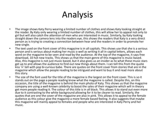 Analysis
• The image shows Katy Perry wearing a limited number of clothes and shows Katy looking straight at
the reader. By Katy only wearing a limited number of clothes, this will allow her to appeal not only to
girl but will also catch the attention of men who are interested in music. Similarly, by Katy looking
straight down the camera lens into the readers eye, this shows the readers that Katy is a very direct
person as is trying to creating a connection between hear and the readers in order to promote her
new single.
• The text used on the front cover of this magazine is in all capitals. This shows use that she is a serious
person and is serious about making her music o well as writing it all in capital letters, allows each
word on the magazine to be seen and read by the audience. At the top of the magazine, it says free
download, 10 hot new tracks. This shows us that the main genre of this magazine is music based.
Also, this magazine is not just music based, but it also gives us an insider as to what these music stars
get up to and allows the audience to find out new things about them. I can tell this from the quote
kiss ‘n’ tell with pop bi-curious babe. There are quotes on the front cover from stories that are in the
magazine which allow the people reading to be intrigued and want to buy it and read more about
this story.
• The size of the font used for the title of the magazine is the largest on the front cover. This is so it
stands out on the page a people reading know what the magazine is called. Despite this, on this
occasion, the title of the magazine is behind the main photo of Katy. This shows us that the magazine
company are using a well-known celebrity to boost the sales of their magazine which will in theory
get more people reading it. The colour of this title is in all black. This allows it to stand out even more
due to it contrasting to the white background allowing for it to be clearer to read. Similarly, the
quotes that are one the cover of the magazine are also in pink. This allows it to appeal to the female
audience as this colour give the magazine a more female based feeling. It also suggests that maybe
this magazine will mainly appeal to females and people who are interested in Katy Perry and her
music.
 