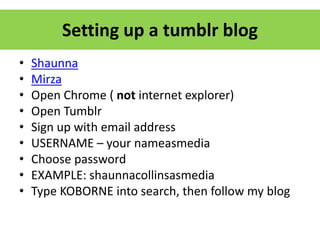 Setting up a tumblr blog
• Shaunna
• Mirza
• Open Chrome ( not internet explorer)
• Open Tumblr
• Sign up with email address
• USERNAME – your nameasmedia
• Choose password
• EXAMPLE: shaunnacollinsasmedia
• Type KOBORNE into search, then follow my blog
 