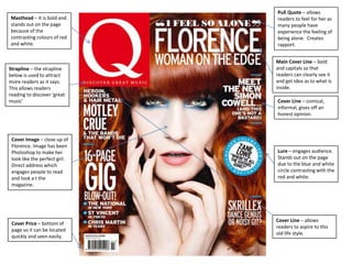 Masthead – it is bold and
stands out on the page
because of the
contrasting colours of red
and white.
Main Cover Line – bold
and capitals so that
readers can clearly see it
and get idea as to what is
inside.
Cover Price – bottom of
page so it can be located
quickly and seen easily.
Lure – engages audience.
Stands out on the page
due to the blue and white
circle contrasting with the
red and white.
Strapline – the strapline
below is used to attract
more readers as it says.
This allows readers
reading to discover ‘great
music’
Cover Image – close up of
Florence. Image has been
Photoshop to make her
look like the perfect girl.
Direct address which
engages people to read
and look a t the
magazine.
Cover Line – comical,
informal, gives off an
honest opinion.
Pull Quote – allows
readers to feel for her as
many people have
experience the feeling of
being alone. Creates
rapport.
Cover Line – allows
readers to aspire to this
old life style.
 